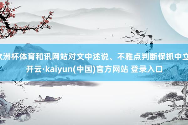 欧洲杯体育和讯网站对文中述说、不雅点判断保抓中立-开云·kaiyun(中国)官方网站 登录入口