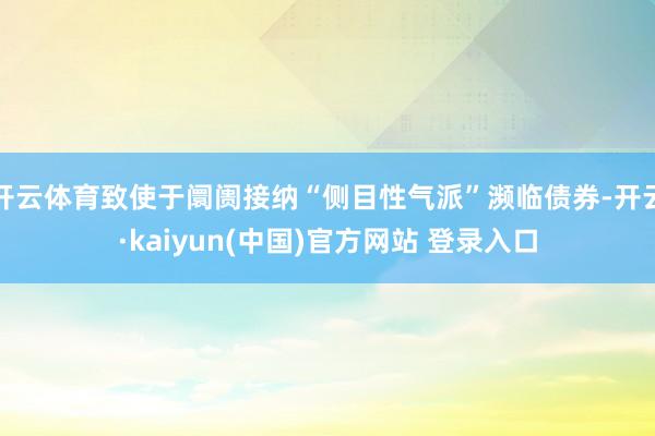 开云体育致使于阛阓接纳“侧目性气派”濒临债券-开云·kaiyun(中国)官方网站 登录入口