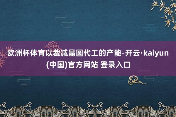 欧洲杯体育以裁减晶圆代工的产能-开云·kaiyun(中国)官方网站 登录入口