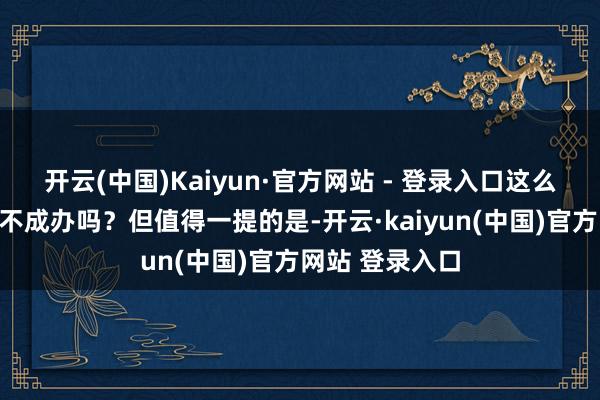 开云(中国)Kaiyun·官方网站 - 登录入口这么的展览会中国不成办吗？但值得一提的是-开云·kaiyun(中国)官方网站 登录入口
