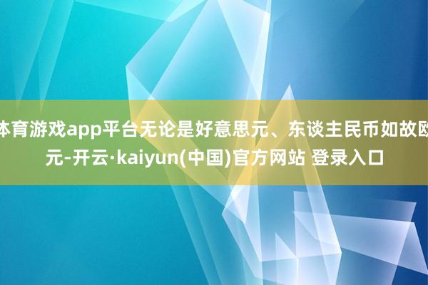 体育游戏app平台无论是好意思元、东谈主民币如故欧元-开云·kaiyun(中国)官方网站 登录入口
