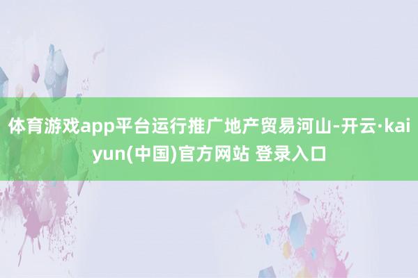 体育游戏app平台运行推广地产贸易河山-开云·kaiyun(中国)官方网站 登录入口
