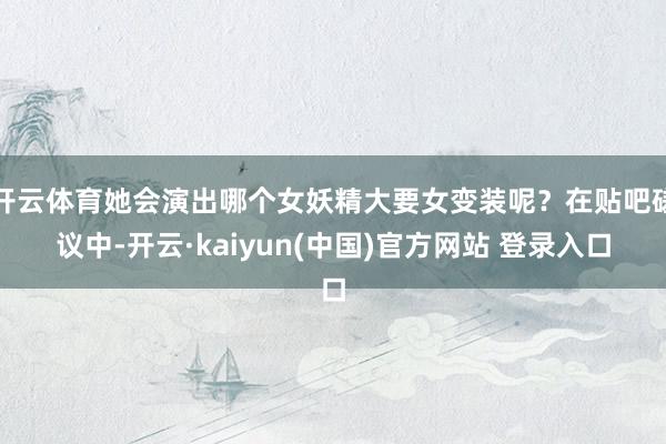 开云体育她会演出哪个女妖精大要女变装呢？在贴吧磋议中-开云·kaiyun(中国)官方网站 登录入口