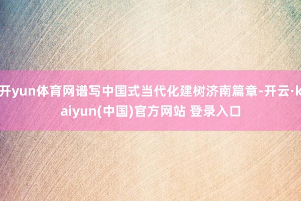 开yun体育网谱写中国式当代化建树济南篇章-开云·kaiyun(中国)官方网站 登录入口