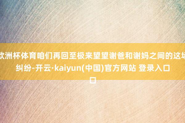 欧洲杯体育咱们再回至极来望望谢爸和谢妈之间的这场纠纷-开云·kaiyun(中国)官方网站 登录入口