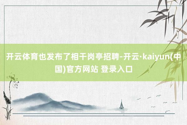 开云体育也发布了相干岗亭招聘-开云·kaiyun(中国)官方网站 登录入口