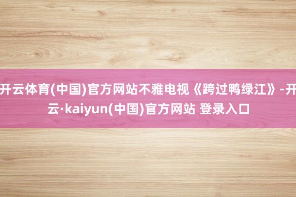 开云体育(中国)官方网站不雅电视《跨过鸭绿江》-开云·kaiyun(中国)官方网站 登录入口