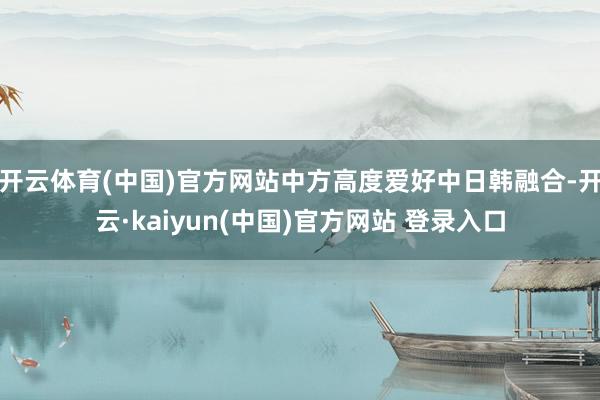 开云体育(中国)官方网站中方高度爱好中日韩融合-开云·kaiyun(中国)官方网站 登录入口
