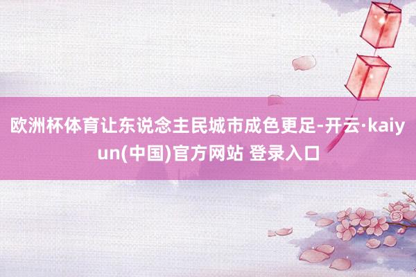 欧洲杯体育让东说念主民城市成色更足-开云·kaiyun(中国)官方网站 登录入口