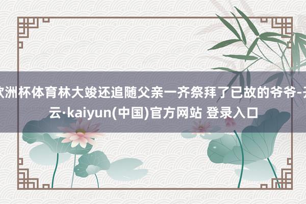 欧洲杯体育林大竣还追随父亲一齐祭拜了已故的爷爷-开云·kaiyun(中国)官方网站 登录入口