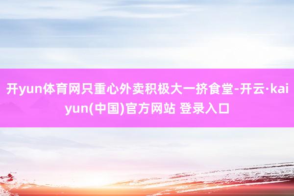 开yun体育网只重心外卖积极大一挤食堂-开云·kaiyun(中国)官方网站 登录入口