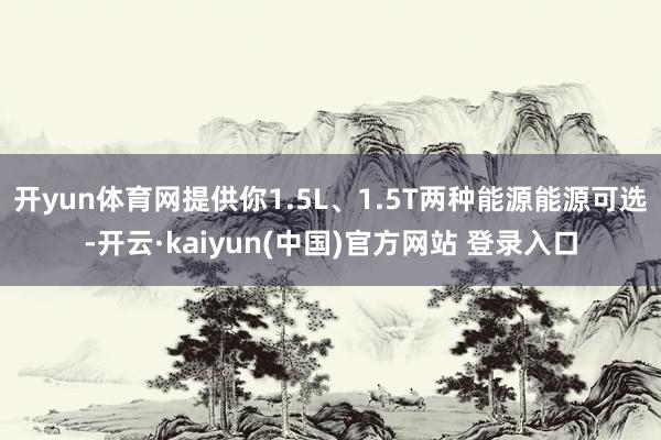 开yun体育网提供你1.5L、1.5T两种能源能源可选-开云·kaiyun(中国)官方网站 登录入口