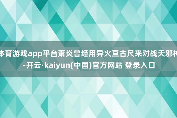 体育游戏app平台萧炎曾经用异火亘古尺来对战天邪神-开云·kaiyun(中国)官方网站 登录入口