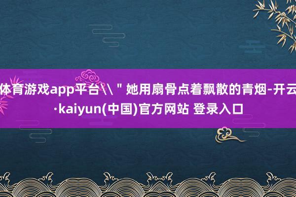 体育游戏app平台\＂她用扇骨点着飘散的青烟-开云·kaiyun(中国)官方网站 登录入口
