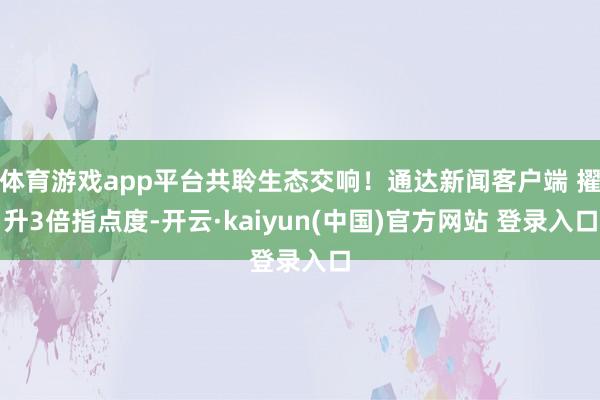 体育游戏app平台共聆生态交响！通达新闻客户端 擢升3倍指点度-开云·kaiyun(中国)官方网站 登录入口