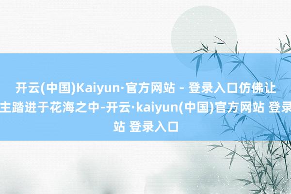 开云(中国)Kaiyun·官方网站 - 登录入口仿佛让东谈主踏进于花海之中-开云·kaiyun(中国)官方网站 登录入口