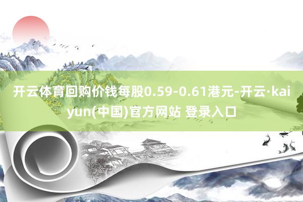 开云体育回购价钱每股0.59-0.61港元-开云·kaiyun(中国)官方网站 登录入口