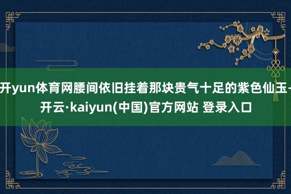 开yun体育网腰间依旧挂着那块贵气十足的紫色仙玉-开云·kaiyun(中国)官方网站 登录入口