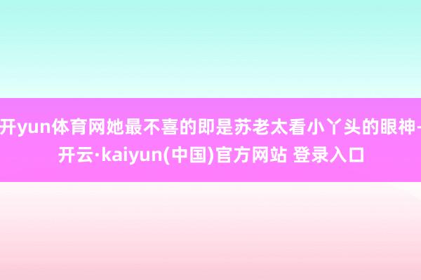 开yun体育网她最不喜的即是苏老太看小丫头的眼神-开云·kaiyun(中国)官方网站 登录入口