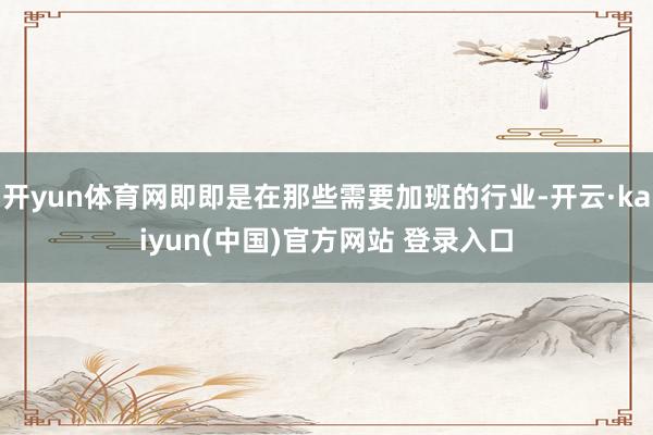 开yun体育网即即是在那些需要加班的行业-开云·kaiyun(中国)官方网站 登录入口