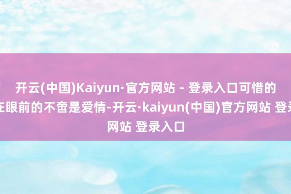 开云(中国)Kaiyun·官方网站 - 登录入口可惜的是摆在眼前的不啻是爱情-开云·kaiyun(中国)官方网站 登录入口