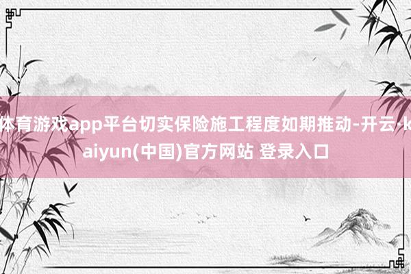 体育游戏app平台切实保险施工程度如期推动-开云·kaiyun(中国)官方网站 登录入口