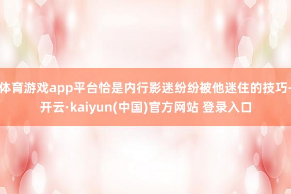 体育游戏app平台恰是内行影迷纷纷被他迷住的技巧-开云·kaiyun(中国)官方网站 登录入口