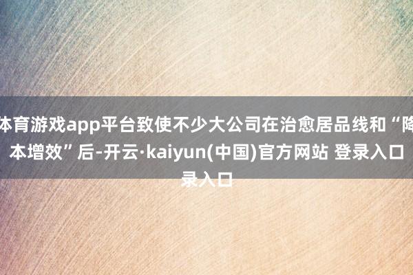 体育游戏app平台致使不少大公司在治愈居品线和“降本增效”后-开云·kaiyun(中国)官方网站 登录入口