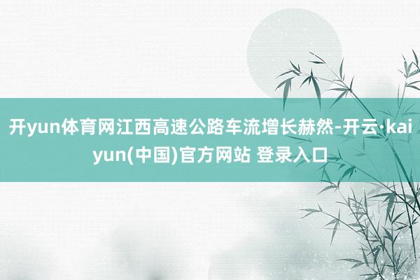 开yun体育网江西高速公路车流增长赫然-开云·kaiyun(中国)官方网站 登录入口