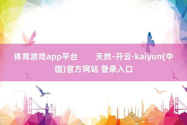 体育游戏app平台 天然-开云·kaiyun(中国)官方网站 登录入口