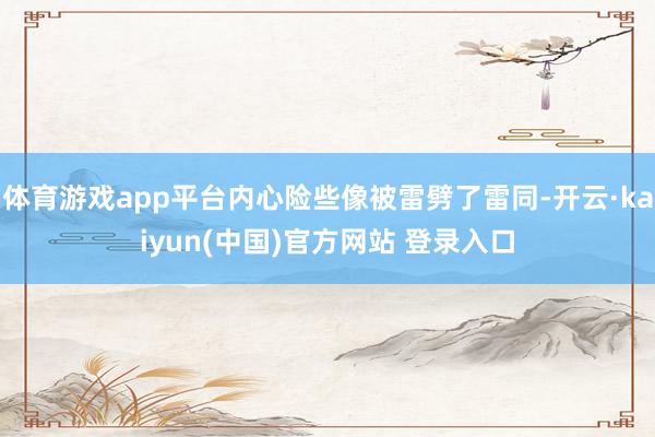 体育游戏app平台内心险些像被雷劈了雷同-开云·kaiyun(中国)官方网站 登录入口