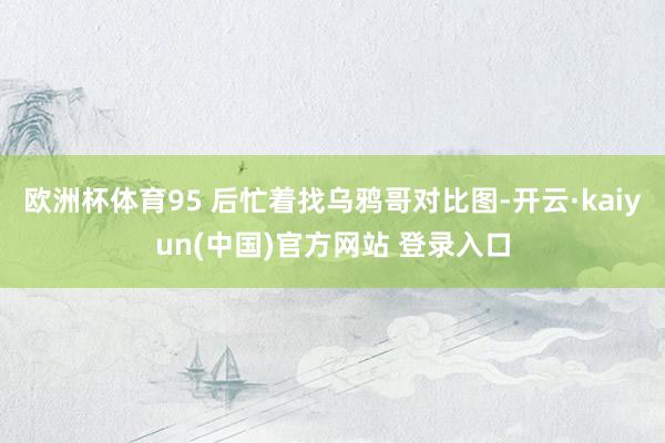 欧洲杯体育95 后忙着找乌鸦哥对比图-开云·kaiyun(中国)官方网站 登录入口