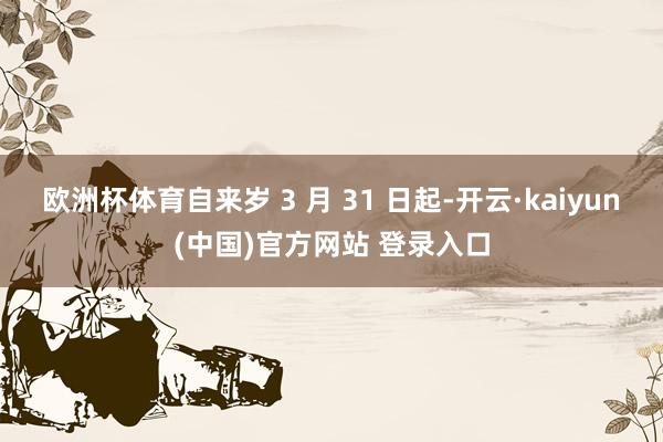 欧洲杯体育自来岁 3 月 31 日起-开云·kaiyun(中国)官方网站 登录入口
