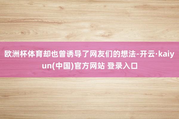 欧洲杯体育却也曾诱导了网友们的想法-开云·kaiyun(中国)官方网站 登录入口