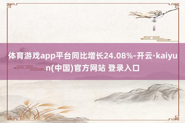 体育游戏app平台同比增长24.08%-开云·kaiyun(中国)官方网站 登录入口