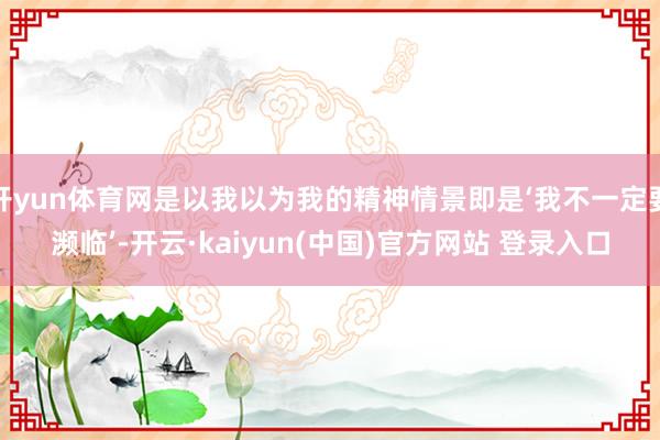 开yun体育网是以我以为我的精神情景即是‘我不一定要濒临’-开云·kaiyun(中国)官方网站 登录入口