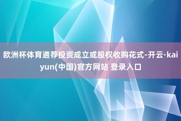 欧洲杯体育遴荐投资成立或股权收购花式-开云·kaiyun(中国)官方网站 登录入口