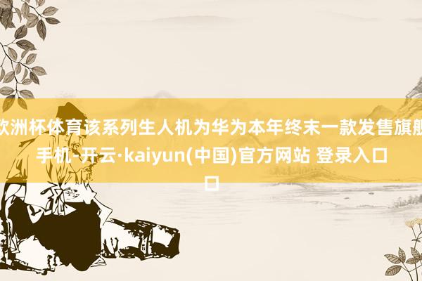 欧洲杯体育该系列生人机为华为本年终末一款发售旗舰手机-开云·kaiyun(中国)官方网站 登录入口