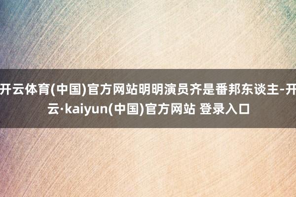 开云体育(中国)官方网站明明演员齐是番邦东谈主-开云·kaiyun(中国)官方网站 登录入口