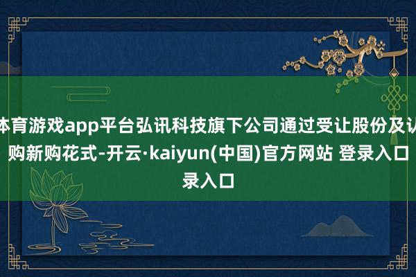 体育游戏app平台弘讯科技旗下公司通过受让股份及认购新购花式-开云·kaiyun(中国)官方网站 登录入口
