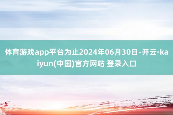 体育游戏app平台为止2024年06月30日-开云·kaiyun(中国)官方网站 登录入口