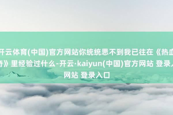 开云体育(中国)官方网站你统统思不到我已往在《热血传奇》里经验过什么-开云·kaiyun(中国)官方网站 登录入口