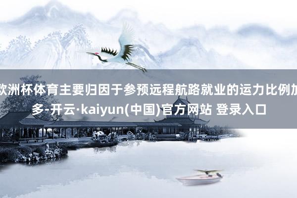 欧洲杯体育主要归因于参预远程航路就业的运力比例加多-开云·kaiyun(中国)官方网站 登录入口