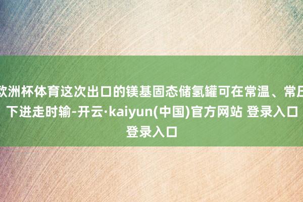 欧洲杯体育这次出口的镁基固态储氢罐可在常温、常压下进走时输-开云·kaiyun(中国)官方网站 登录入口