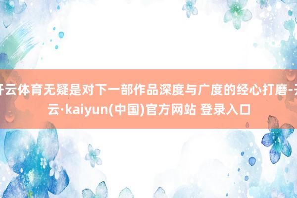 开云体育无疑是对下一部作品深度与广度的经心打磨-开云·kaiyun(中国)官方网站 登录入口