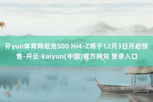 开yun体育网坦克500 Hi4-Z将于12月3日开启预售-开云·kaiyun(中国)官方网站 登录入口