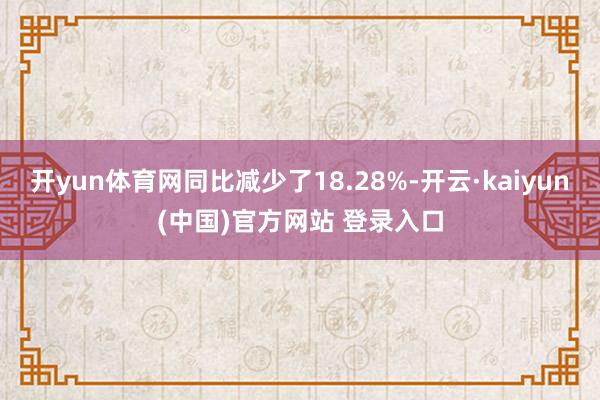 开yun体育网同比减少了18.28%-开云·kaiyun(中国)官方网站 登录入口