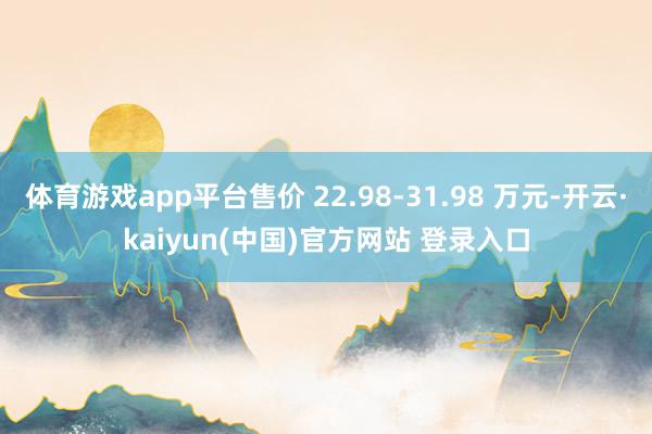 体育游戏app平台售价 22.98-31.98 万元-开云·kaiyun(中国)官方网站 登录入口
