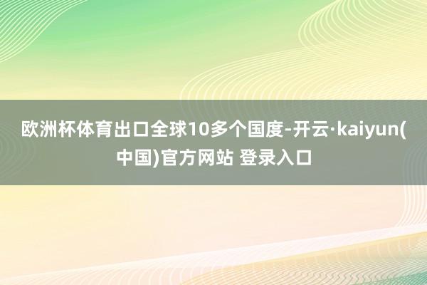欧洲杯体育出口全球10多个国度-开云·kaiyun(中国)官方网站 登录入口