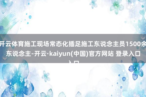 开云体育施工现场常态化插足施工东说念主员1500余东说念主-开云·kaiyun(中国)官方网站 登录入口